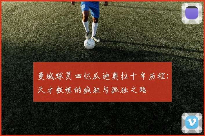 曼城球员回忆瓜迪奥拉十年历程：天才教练的疯狂与孤独之路