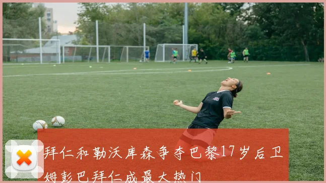 拜仁和勒沃库森争夺巴黎17岁后卫姆彭巴拜仁成最大热门