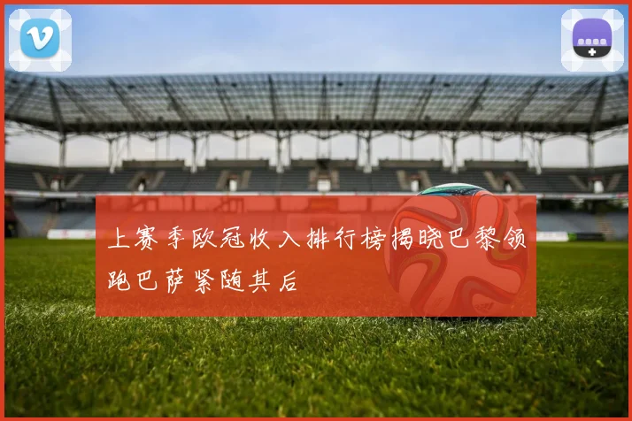 上赛季欧冠收入排行榜揭晓巴黎领跑巴萨紧随其后