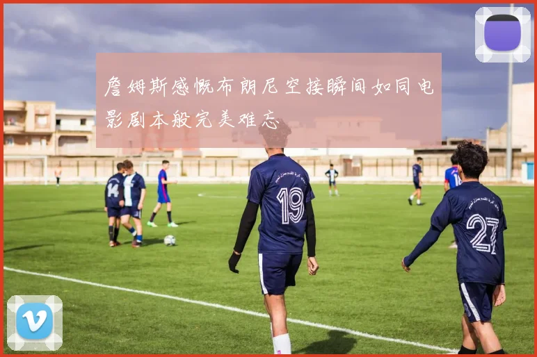 詹姆斯感慨布朗尼空接瞬间如同电影剧本般完美难忘