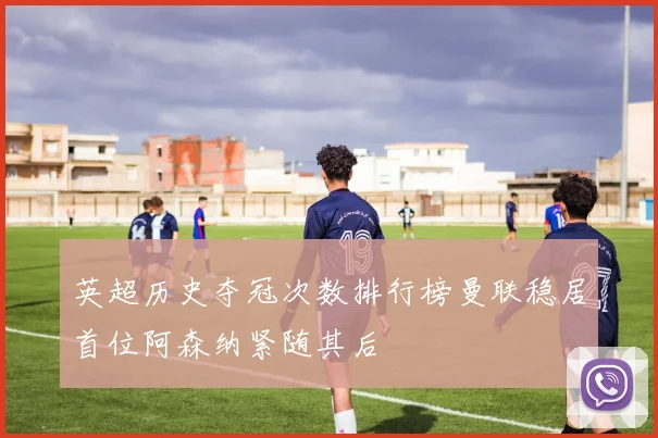 英超历史夺冠次数排行榜曼联稳居首位阿森纳紧随其后