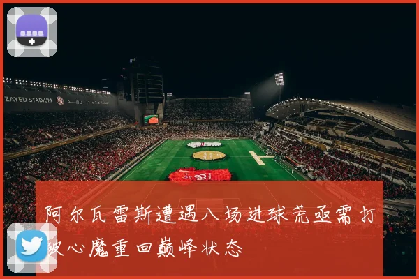 阿尔瓦雷斯遭遇八场进球荒亟需打破心魔重回巅峰状态
