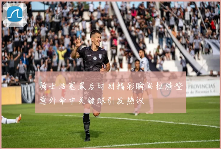 骑士活塞最后时刻精彩瞬间拉胯登意外命中关键球引发热议