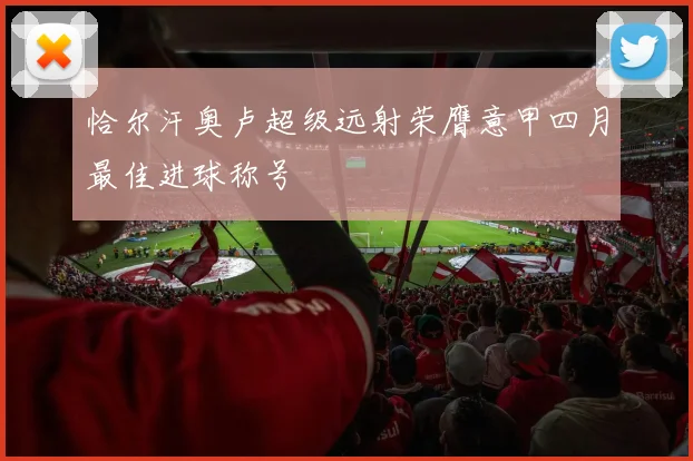 恰尔汗奥卢超级远射荣膺意甲四月最佳进球称号