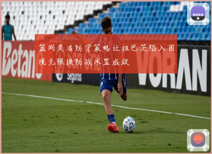 篮网灵活防守策略让祖巴茨陷入困境无限换防战术显成效