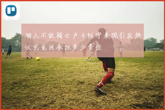 湖人不敌骑士卢卡防守表现引发热议究竟该承担多少责任