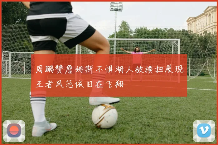 周鹏赞詹姆斯不惧湖人被横扫展现王者风范依旧在飞翔