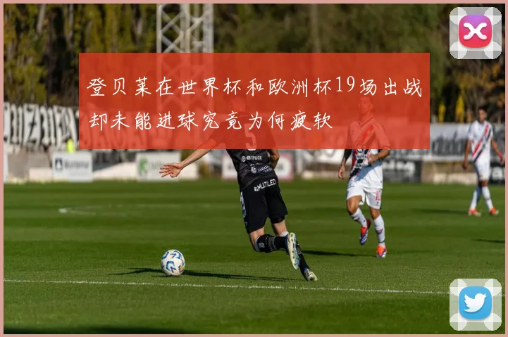 登贝莱在世界杯和欧洲杯19场出战却未能进球究竟为何疲软