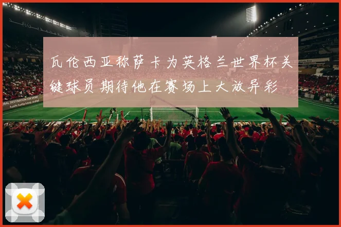 瓦伦西亚称萨卡为英格兰世界杯关键球员期待他在赛场上大放异彩