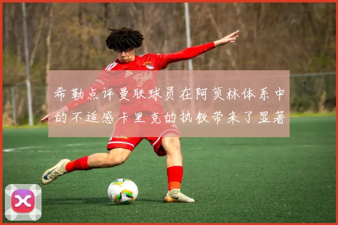 希勒点评曼联球员在阿莫林体系中的不适感卡里克的执教带来了显著变化