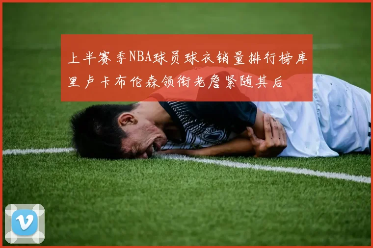 上半赛季NBA球员球衣销量排行榜库里卢卡布伦森领衔老詹紧随其后