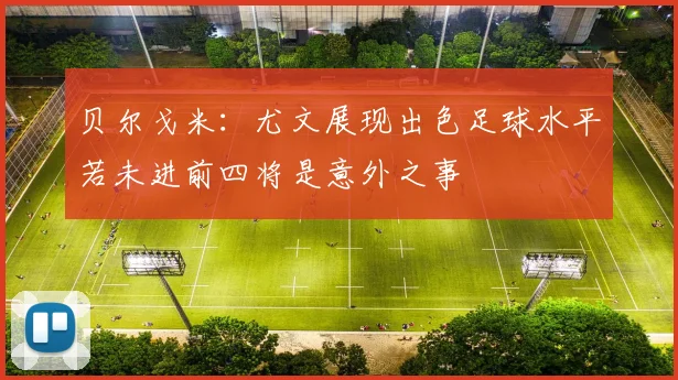 贝尔戈米：尤文展现出色足球水平若未进前四将是意外之事