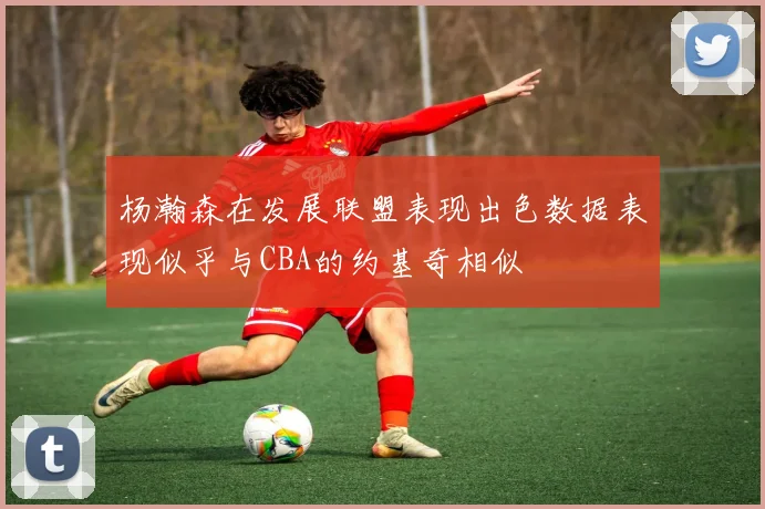 杨瀚森在发展联盟表现出色数据表现似乎与CBA的约基奇相似
