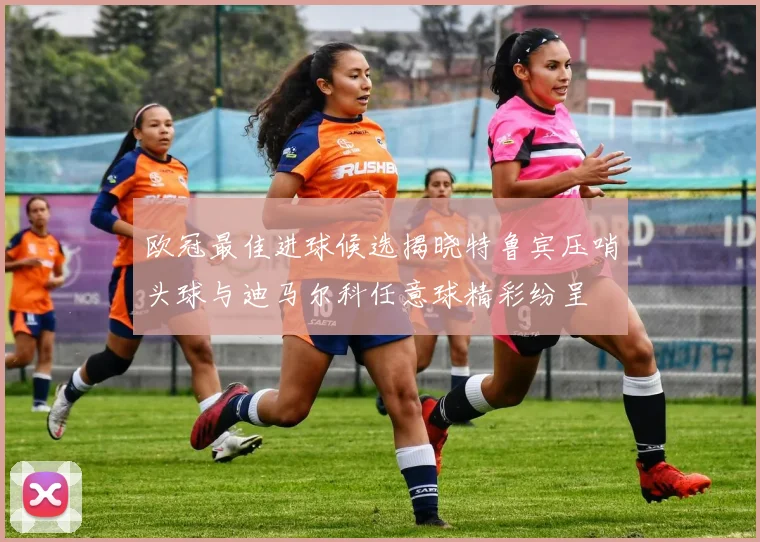 欧冠最佳进球候选揭晓特鲁宾压哨头球与迪马尔科任意球精彩纷呈