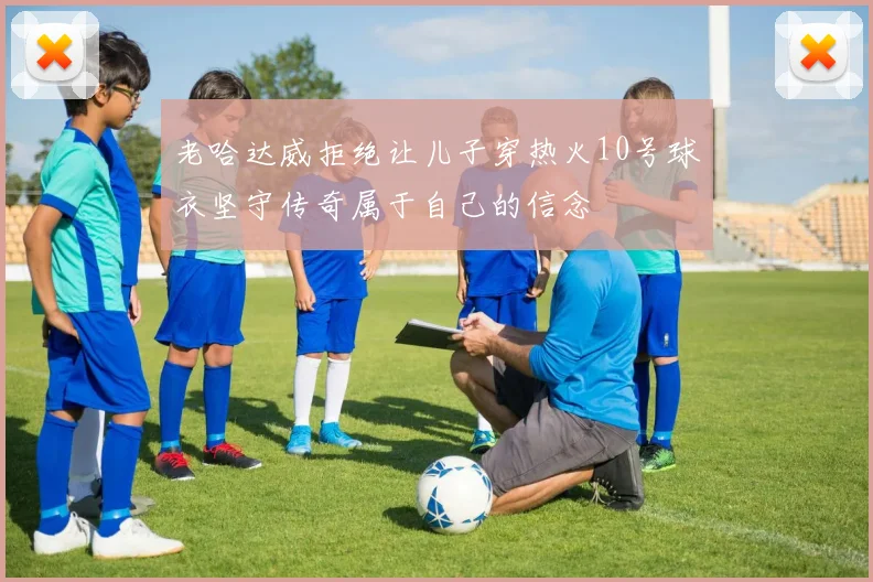 老哈达威拒绝让儿子穿热火10号球衣坚守传奇属于自己的信念