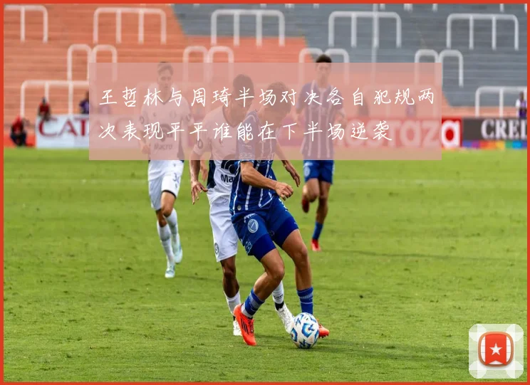 王哲林与周琦半场对决各自犯规两次表现平平谁能在下半场逆袭