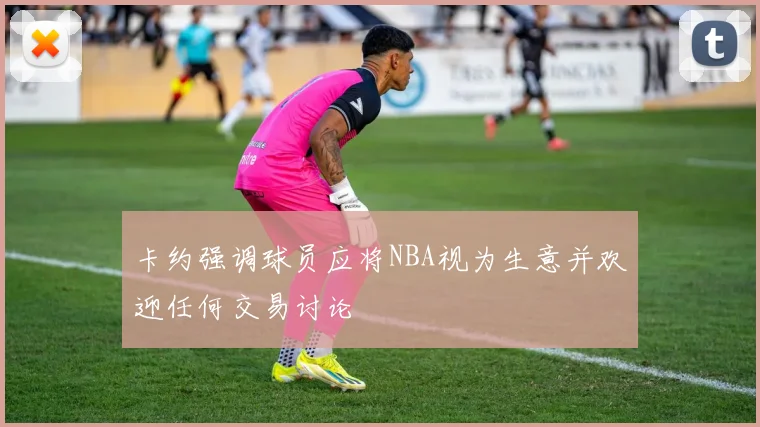 卡约强调球员应将NBA视为生意并欢迎任何交易讨论